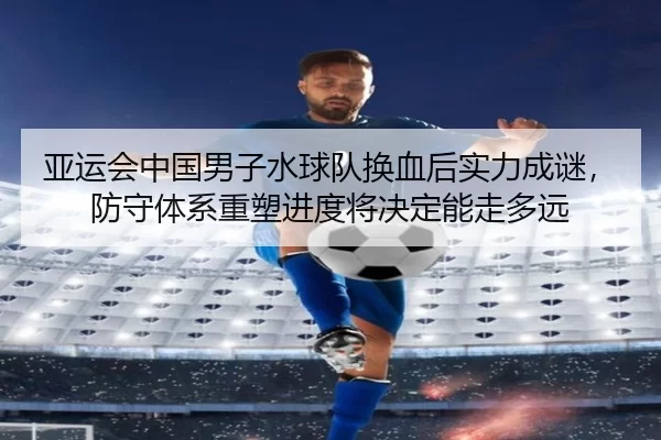 亚运会中国男子水球队换血后实力成谜，防守体系重塑进度将决定能走多远