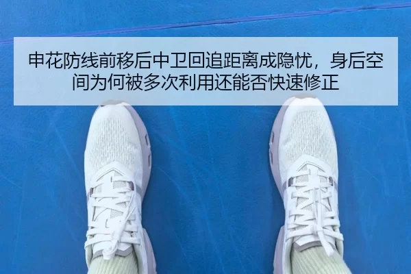 申花防线前移后中卫回追距离成隐忧，身后空间为何被多次利用还能否快速修正